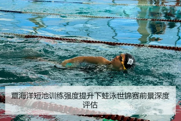 覃海洋短池训练强度提升下蛙泳世锦赛前景深度评估